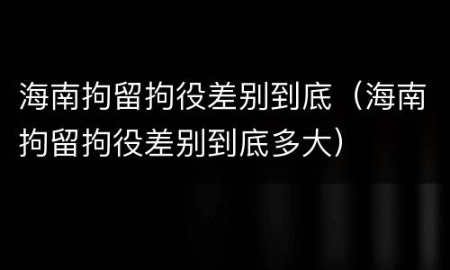 海南拘留拘役差别到底（海南拘留拘役差别到底多大）