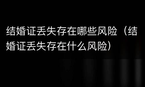 结婚证丢失存在哪些风险（结婚证丢失存在什么风险）