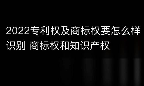 2022专利权及商标权要怎么样识别 商标权和知识产权