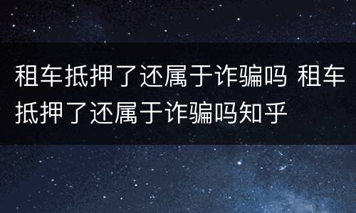 租车抵押了还属于诈骗吗 租车抵押了还属于诈骗吗知乎