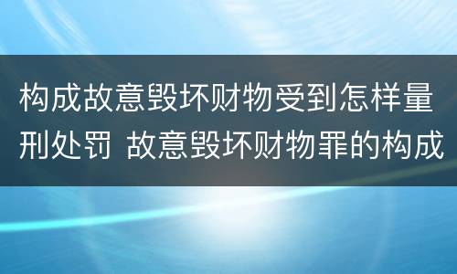 构成故意毁坏财物受到怎样量刑处罚 故意毁坏财物罪的构成要件是什么?如何处罚?