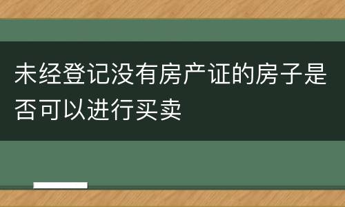 未经登记没有房产证的房子是否可以进行买卖