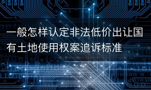 一般怎样认定非法低价出让国有土地使用权案追诉标准