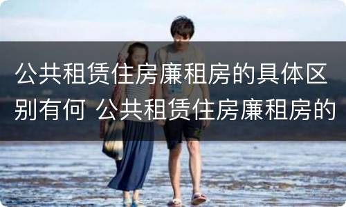 公共租赁住房廉租房的具体区别有何 公共租赁住房廉租房的具体区别有何不同