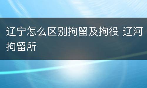 辽宁怎么区别拘留及拘役 辽河拘留所