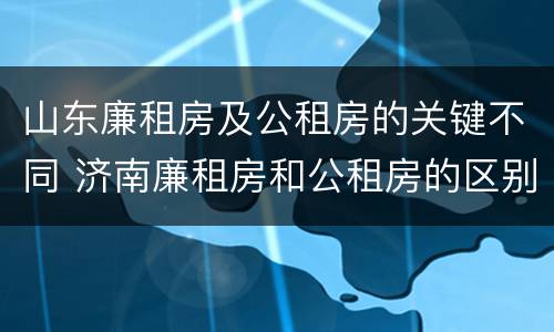 山东廉租房及公租房的关键不同 济南廉租房和公租房的区别