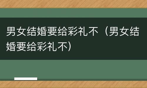 男女结婚要给彩礼不（男女结婚要给彩礼不）