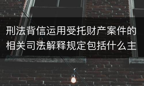 刑法背信运用受托财产案件的相关司法解释规定包括什么主要内容