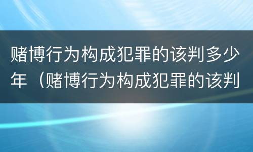 赌博行为构成犯罪的该判多少年（赌博行为构成犯罪的该判多少年徒刑）