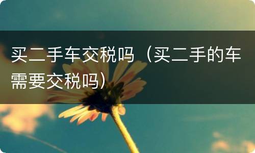 买二手车交税吗（买二手的车需要交税吗）