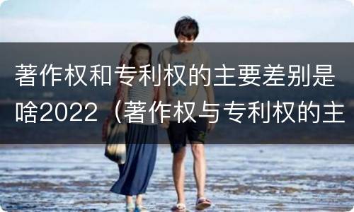 著作权和专利权的主要差别是啥2022（著作权与专利权的主要区别是什么?）