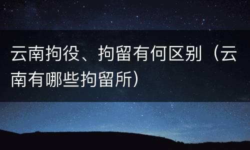 云南拘役、拘留有何区别（云南有哪些拘留所）