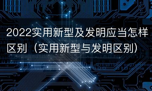 2022实用新型及发明应当怎样区别（实用新型与发明区别）