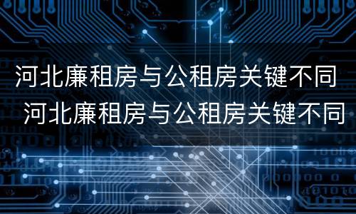 河北廉租房与公租房关键不同 河北廉租房与公租房关键不同吗