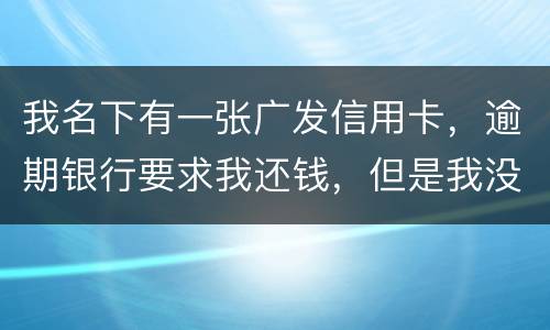我名下有一张广发信用卡，逾期银行要求我还钱，但是我没收收到过卡，请问我该怎么