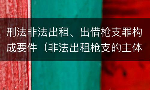 刑法非法出租、出借枪支罪构成要件（非法出租枪支的主体）