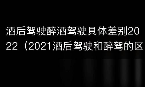 酒后驾驶醉酒驾驶具体差别2022（2021酒后驾驶和醉驾的区别）