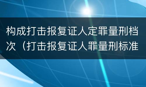 构成打击报复证人定罪量刑档次（打击报复证人罪量刑标准）