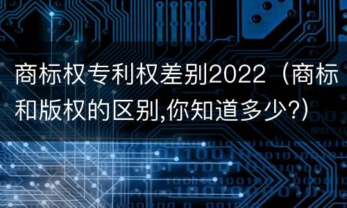 商标权专利权差别2022（商标和版权的区别,你知道多少?）