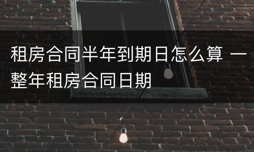 租房合同半年到期日怎么算 一整年租房合同日期