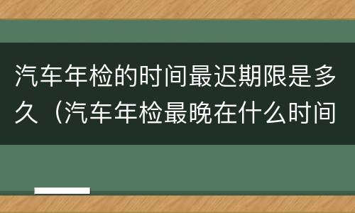 汽车年检的时间最迟期限是多久（汽车年检最晚在什么时间?）