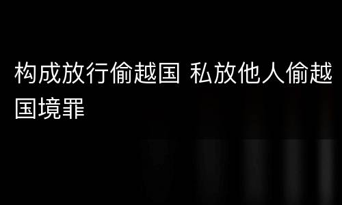 构成放行偷越国 私放他人偷越国境罪