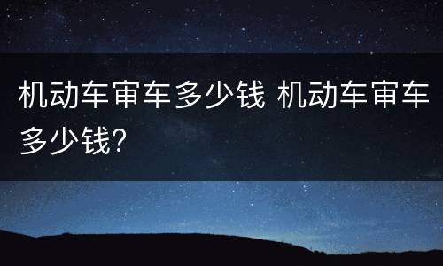 机动车审车多少钱 机动车审车多少钱?