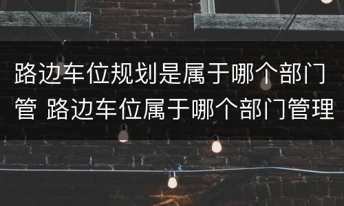 路边车位规划是属于哪个部门管 路边车位属于哪个部门管理