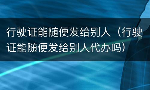 行驶证能随便发给别人（行驶证能随便发给别人代办吗）