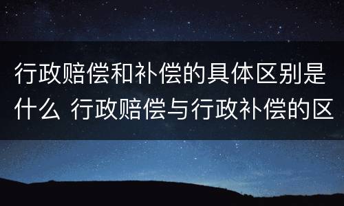 行政赔偿和补偿的具体区别是什么 行政赔偿与行政补偿的区别是什么