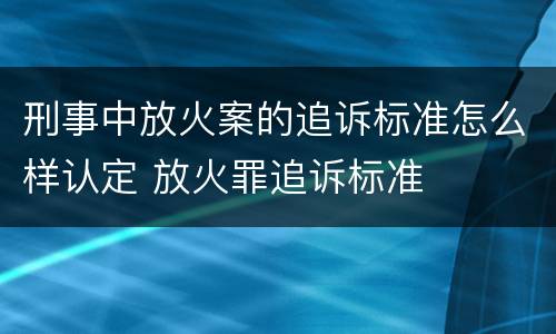 刑事中放火案的追诉标准怎么样认定 放火罪追诉标准