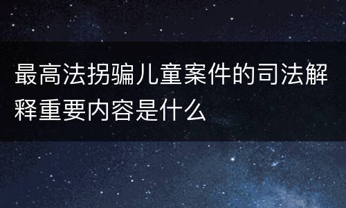 最高法拐骗儿童案件的司法解释重要内容是什么