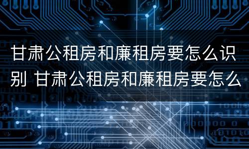 甘肃公租房和廉租房要怎么识别 甘肃公租房和廉租房要怎么识别才正确