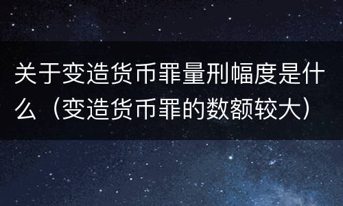 关于变造货币罪量刑幅度是什么（变造货币罪的数额较大）