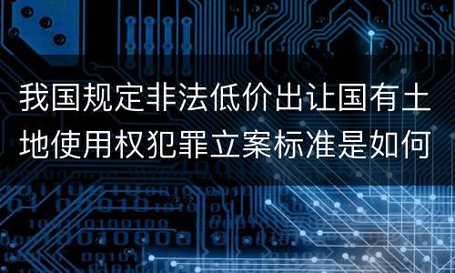 我国规定非法低价出让国有土地使用权犯罪立案标准是如何规定