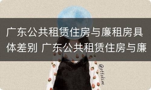 广东公共租赁住房与廉租房具体差别 广东公共租赁住房与廉租房具体差别在哪