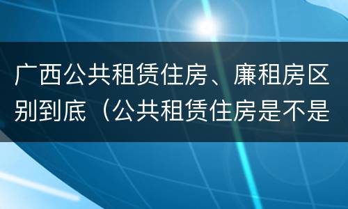 广西公共租赁住房、廉租房区别到底（公共租赁住房是不是廉租房）
