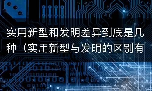 实用新型和发明差异到底是几种（实用新型与发明的区别有哪些）