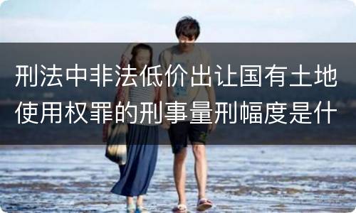 刑法中非法低价出让国有土地使用权罪的刑事量刑幅度是什么