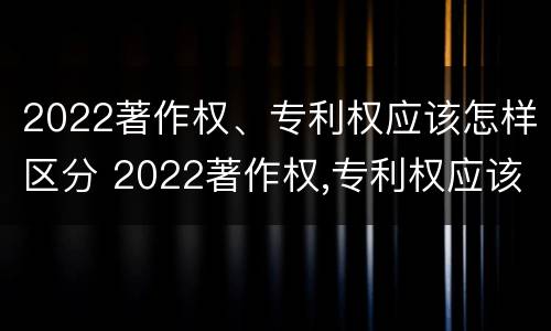 2022著作权、专利权应该怎样区分 2022著作权,专利权应该怎样区分呢