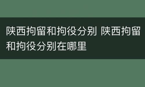 陕西拘留和拘役分别 陕西拘留和拘役分别在哪里