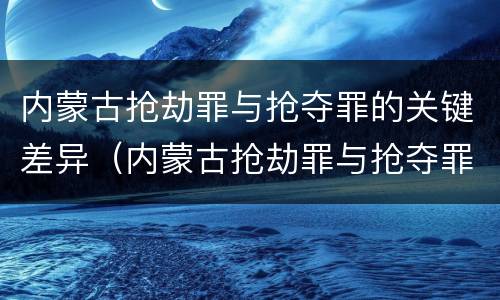 内蒙古抢劫罪与抢夺罪的关键差异（内蒙古抢劫罪与抢夺罪的关键差异在于）