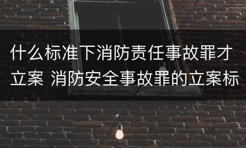 什么标准下消防责任事故罪才立案 消防安全事故罪的立案标准