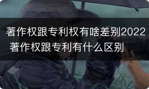 著作权跟专利权有啥差别2022 著作权跟专利有什么区别