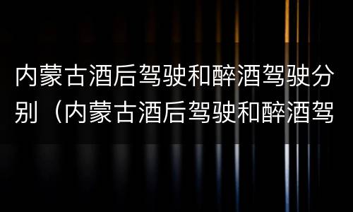 内蒙古酒后驾驶和醉酒驾驶分别（内蒙古酒后驾驶和醉酒驾驶分别是）