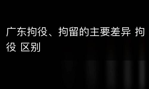 广东拘役、拘留的主要差异 拘役 区别