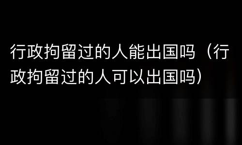 行政拘留过的人能出国吗（行政拘留过的人可以出国吗）