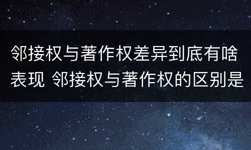 邻接权与著作权差异到底有啥表现 邻接权与著作权的区别是什么