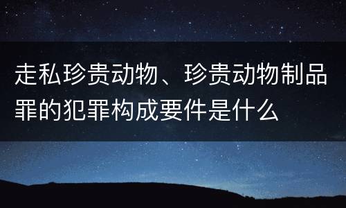 走私珍贵动物、珍贵动物制品罪的犯罪构成要件是什么