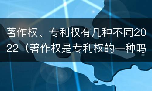 著作权、专利权有几种不同2022（著作权是专利权的一种吗）